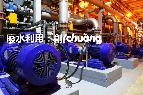 廢水利用：創(chuàng)新科技改變未來(lái)，你想象不到的奇跡！